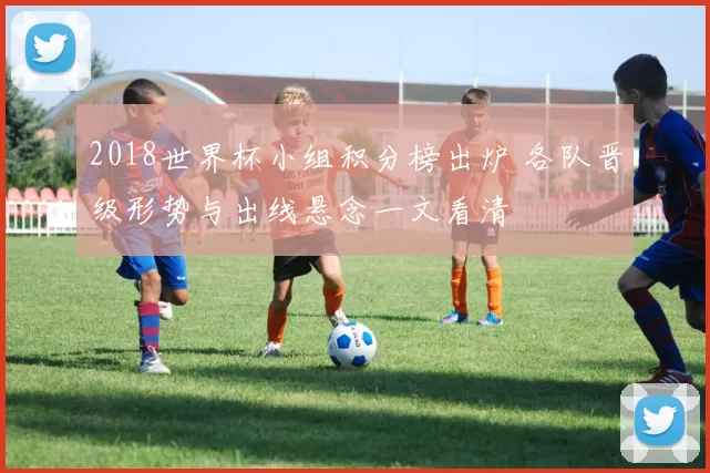 2018世界杯小组积分榜出炉 各队晋级形势与出线悬念一文看清