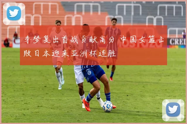 李梦复出首战贡献高分 中国女篮击败日本迎来亚洲杯连胜