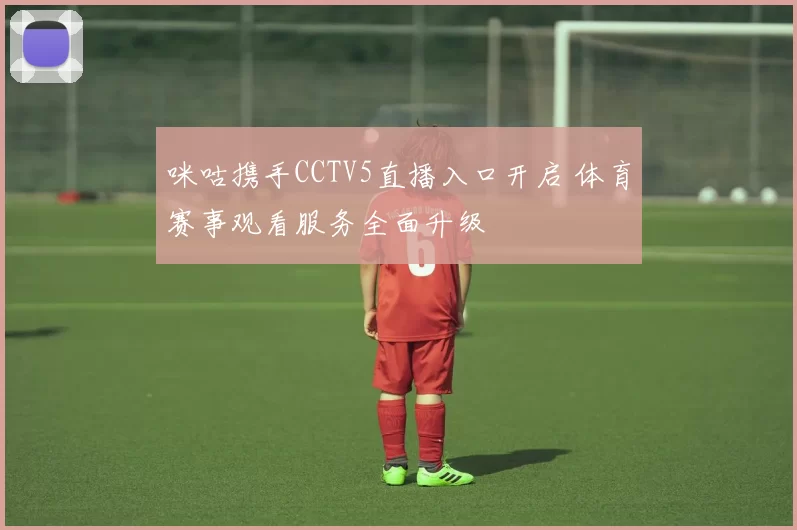 咪咕携手CCTV5直播入口开启 体育赛事观看服务全面升级