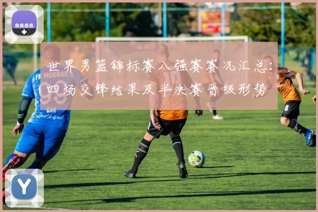 世界男篮锦标赛八强赛赛况汇总：四场交锋结果及半决赛晋级形势