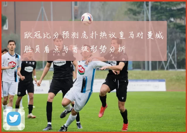 欧冠比分预测虎扑热议皇马对曼城胜负看点与晋级形势分析